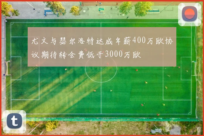 尤文与瑟尔洛特达成年薪400万欧协议期待转会费低于3000万欧
