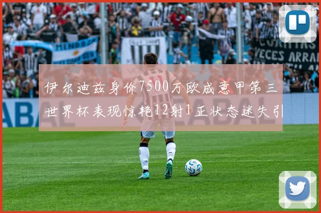 伊尔迪兹身价7500万欧成意甲第三世界杯表现惊艳12射1正状态迷失引发关注