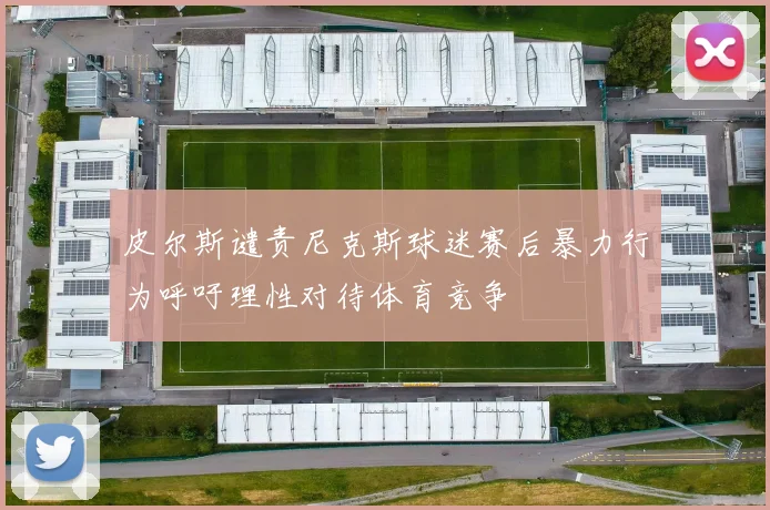 皮尔斯谴责尼克斯球迷赛后暴力行为呼吁理性对待体育竞争