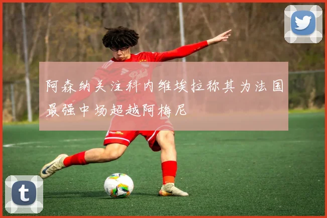 阿森纳关注科内维埃拉称其为法国最强中场超越阿梅尼