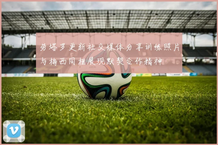 劳塔罗更新社交媒体分享训练照片与梅西同框展现默契合作精神