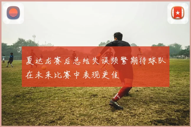 夏达龙赛后总结失误频繁期待球队在未来比赛中表现更佳
