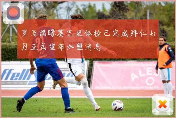 罗马诺曝赛巴里体检已完成拜仁七月正式宣布加盟消息