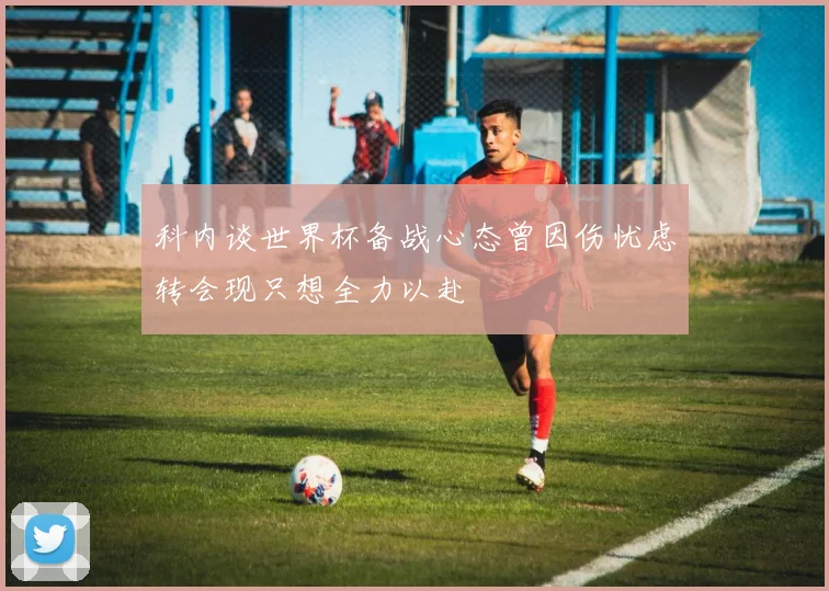科内谈世界杯备战心态曾因伤忧虑转会现只想全力以赴