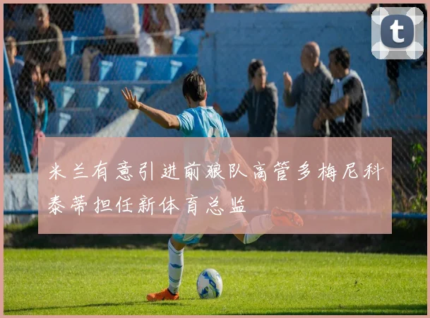 米兰有意引进前狼队高管多梅尼科泰蒂担任新体育总监