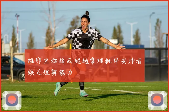 维耶里称梅西超越常理批评安帅者缺乏理解能力