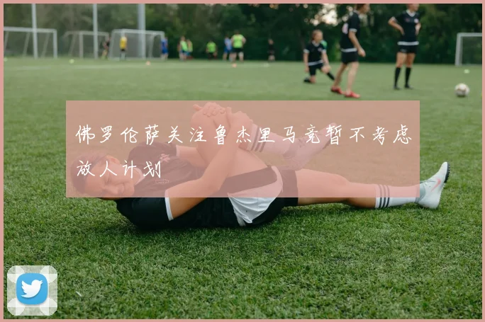 佛罗伦萨关注鲁杰里马竞暂不考虑放人计划