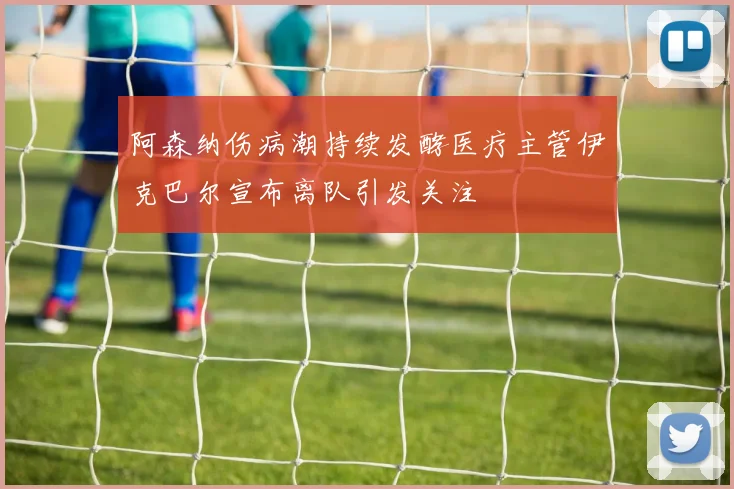 阿森纳伤病潮持续发酵医疗主管伊克巴尔宣布离队引发关注