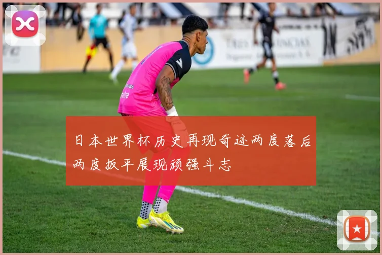 日本世界杯历史再现奇迹两度落后两度扳平展现顽强斗志
