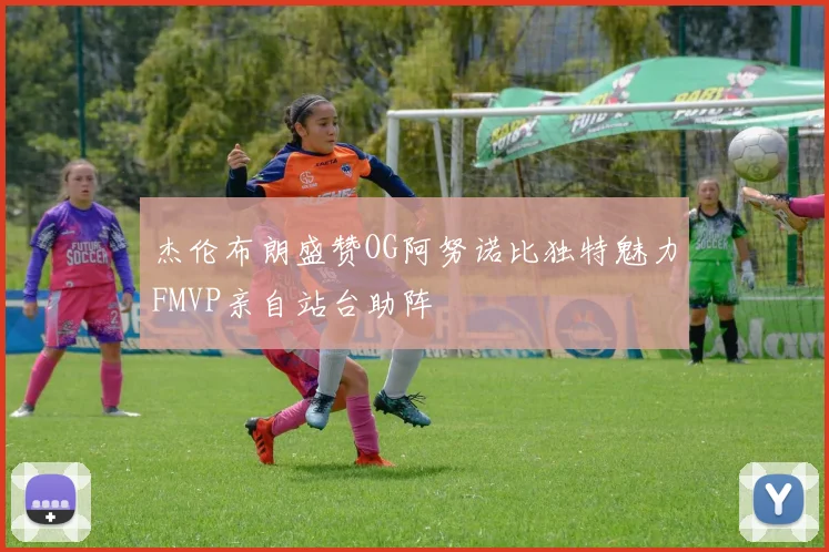 杰伦布朗盛赞OG阿努诺比独特魅力FMVP亲自站台助阵