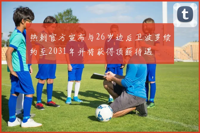 热刺官方宣布与26岁边后卫波罗续约至2031年并将获得顶薪待遇