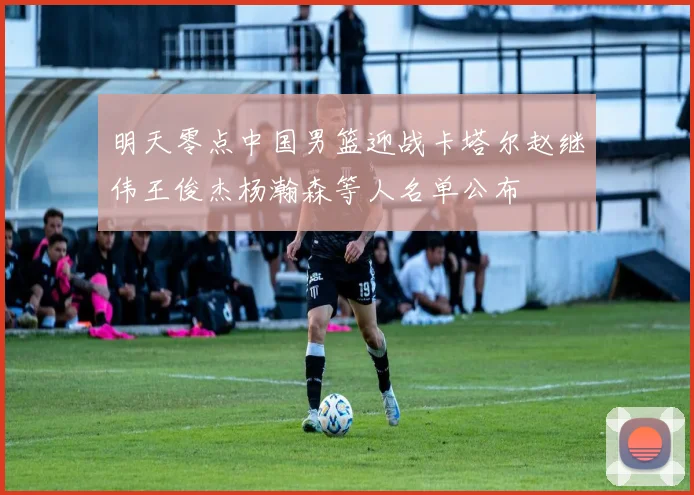 明天零点中国男篮迎战卡塔尔赵继伟王俊杰杨瀚森等人名单公布
